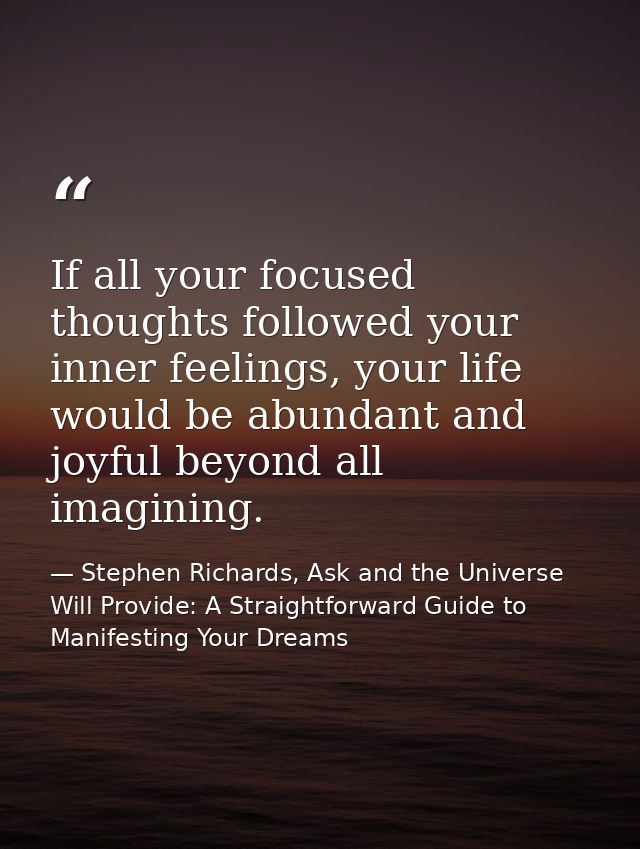 If all your focused thoughts followed your inner feelings, your life would be abundant and joyful beyond all imagining. — Stephen Richards, Ask and the Universe Will Provide: A Straightforward Guide to Manifesting Your Dreams