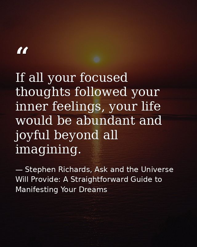If all your focused thoughts followed your inner feelings, your life would be abundant and joyful beyond all imagining. — Stephen Richards, Ask and the Universe Will Provide: A Straightforward Guide to Manifesting Your Dreams