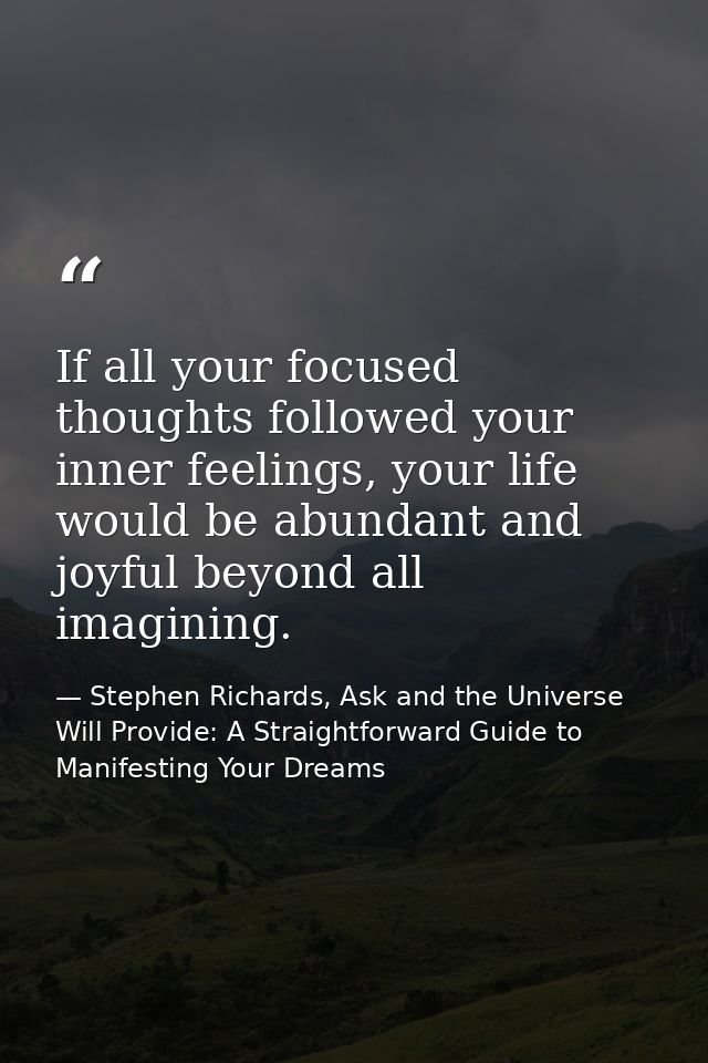 If all your focused thoughts followed your inner feelings, your life would be abundant and joyful beyond all imagining. — Stephen Richards, Ask and the Universe Will Provide: A Straightforward Guide to Manifesting Your Dreams