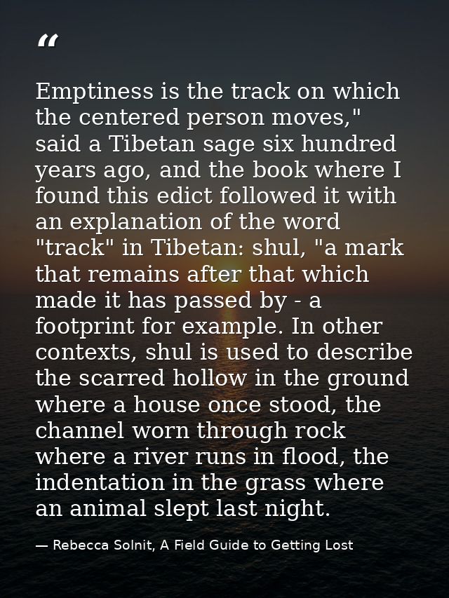 Emptiness is the track on which the centered person moves," said a Tibetan sage six hundred years ago, and the book wher — Rebecca Solnit, A Field Guide to Getting Lost
