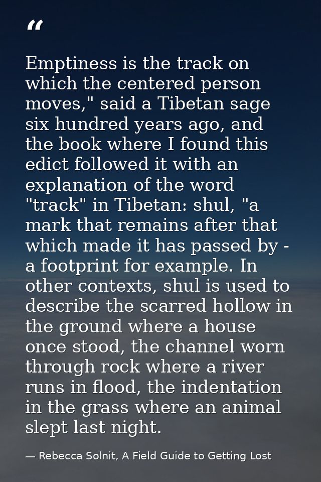 Emptiness is the track on which the centered person moves," said a Tibetan sage six hundred years ago, and the book wher — Rebecca Solnit, A Field Guide to Getting Lost