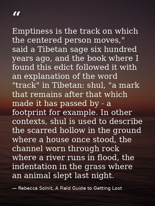 Emptiness is the track on which the centered person moves," said a Tibetan sage six hundred years ago, and the book wher — Rebecca Solnit, A Field Guide to Getting Lost