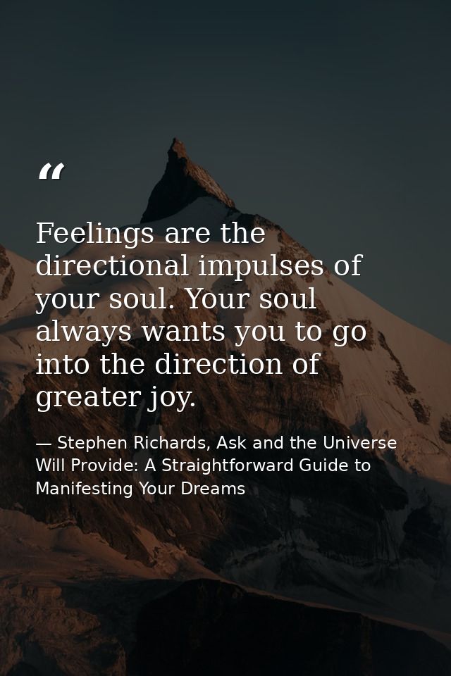 Feelings are the directional impulses of your soul. Your soul always wants you to go into the direction of greater joy. — Stephen Richards, Ask and the Universe Will Provide: A Straightforward Guide to Manifesting Your Dreams