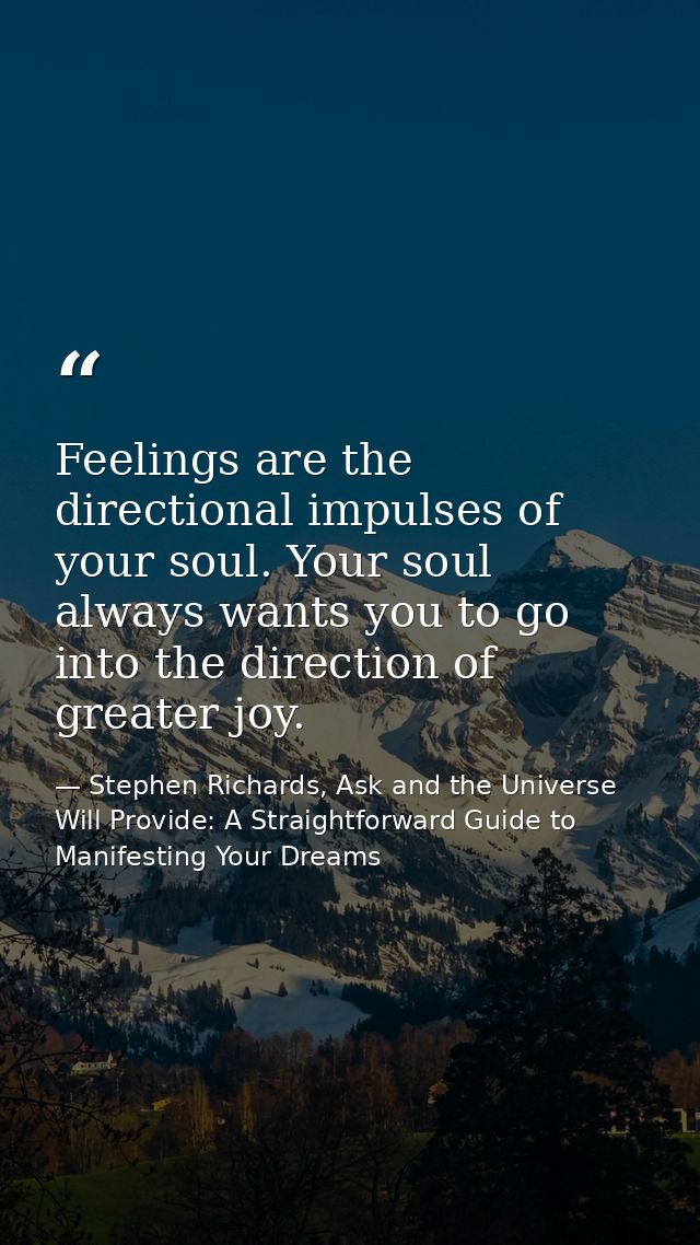 Feelings are the directional impulses of your soul. Your soul always wants you to go into the direction of greater joy. — Stephen Richards, Ask and the Universe Will Provide: A Straightforward Guide to Manifesting Your Dreams