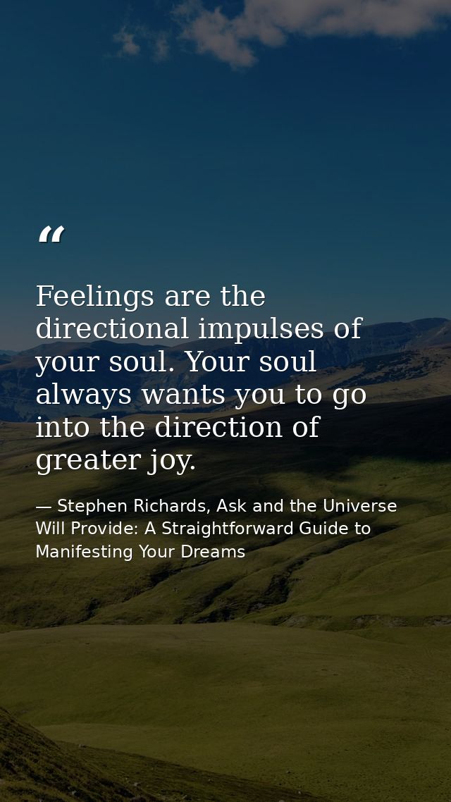Feelings are the directional impulses of your soul. Your soul always wants you to go into the direction of greater joy. — Stephen Richards, Ask and the Universe Will Provide: A Straightforward Guide to Manifesting Your Dreams
