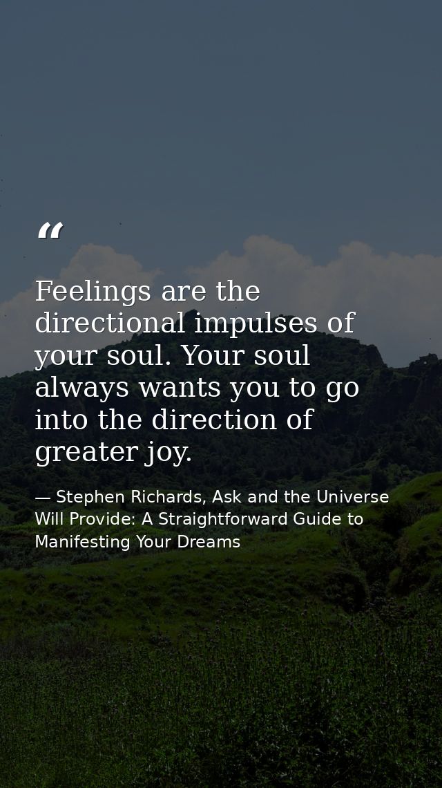 Feelings are the directional impulses of your soul. Your soul always wants you to go into the direction of greater joy. — Stephen Richards, Ask and the Universe Will Provide: A Straightforward Guide to Manifesting Your Dreams