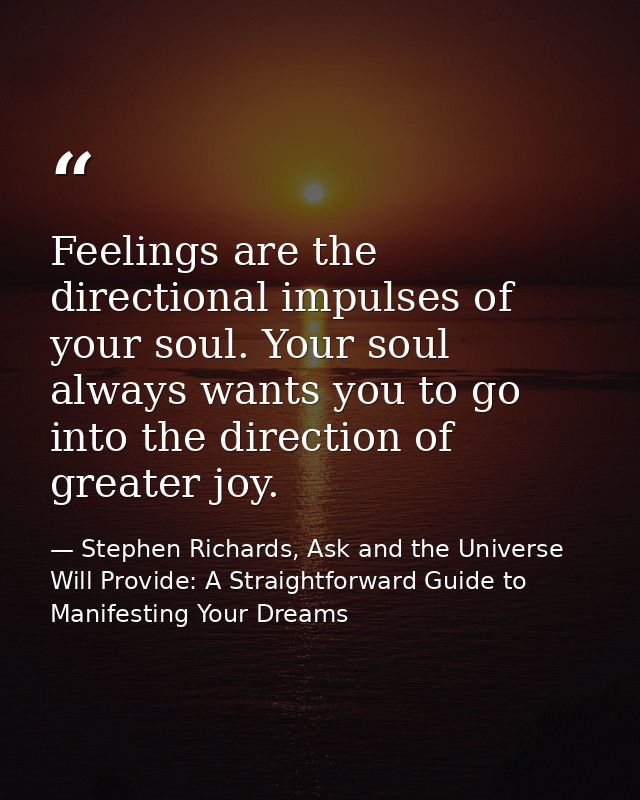 Feelings are the directional impulses of your soul. Your soul always wants you to go into the direction of greater joy. — Stephen Richards, Ask and the Universe Will Provide: A Straightforward Guide to Manifesting Your Dreams