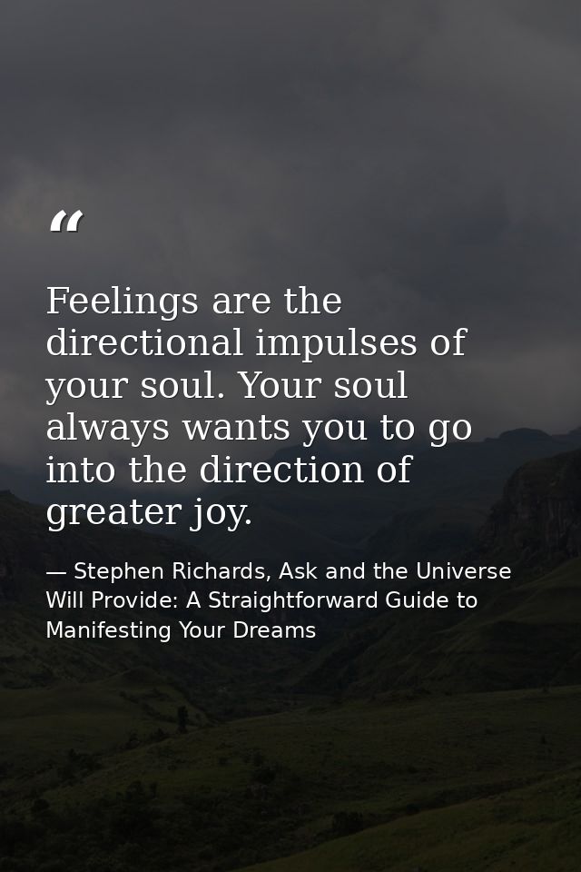 Feelings are the directional impulses of your soul. Your soul always wants you to go into the direction of greater joy. — Stephen Richards, Ask and the Universe Will Provide: A Straightforward Guide to Manifesting Your Dreams