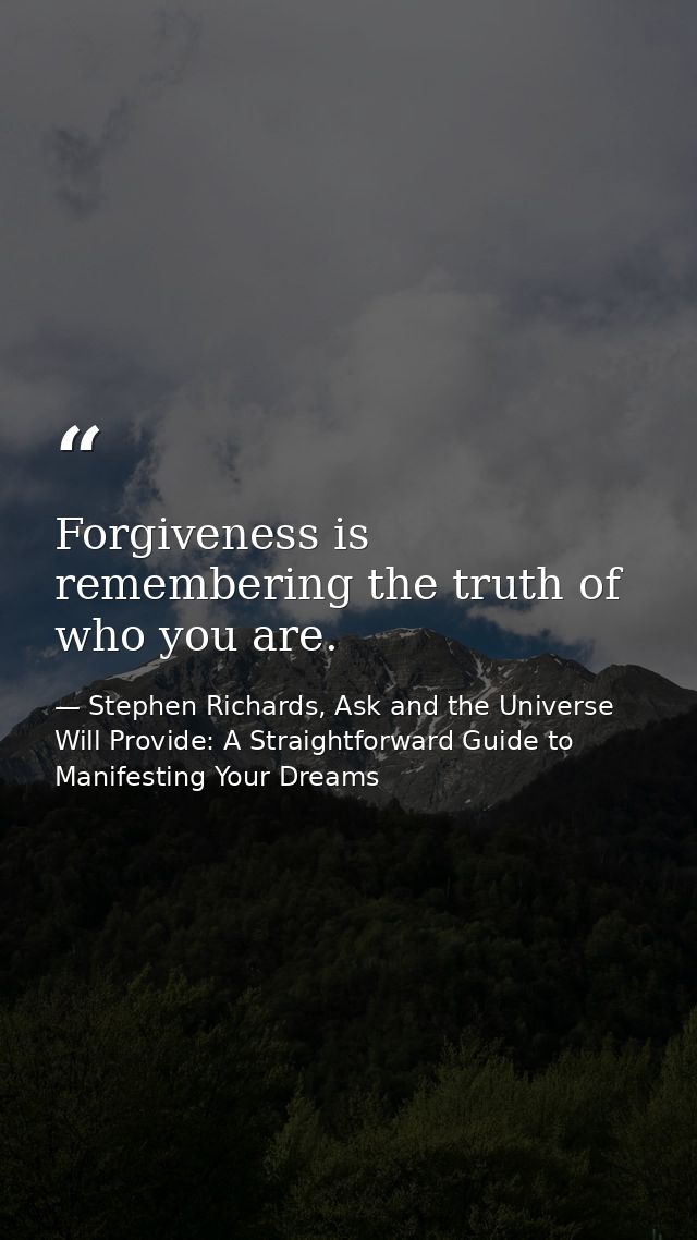 Forgiveness is remembering the truth of who you are. — Stephen Richards, Ask and the Universe Will Provide: A Straightforward Guide to Manifesting Your Dreams