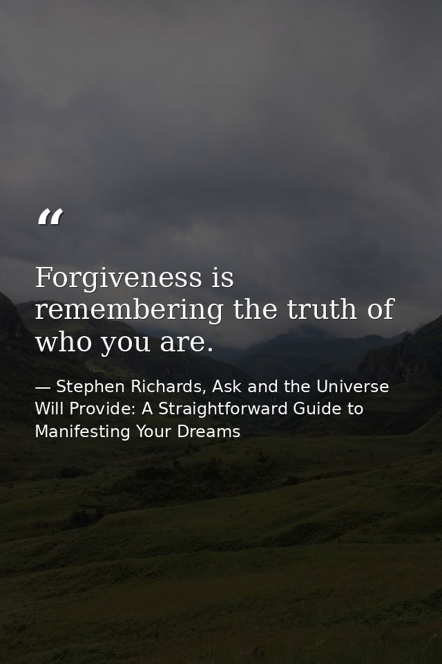 Forgiveness is remembering the truth of who you are. — Stephen Richards, Ask and the Universe Will Provide: A Straightforward Guide to Manifesting Your Dreams
