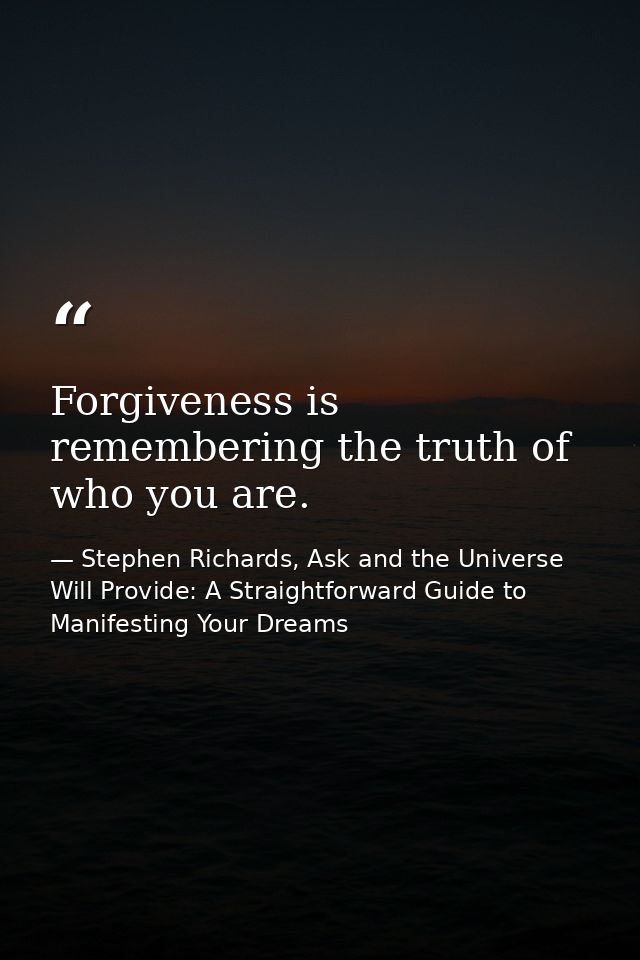 Forgiveness is remembering the truth of who you are. — Stephen Richards, Ask and the Universe Will Provide: A Straightforward Guide to Manifesting Your Dreams