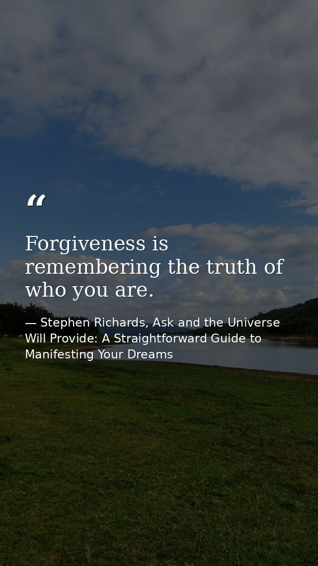 Forgiveness is remembering the truth of who you are. — Stephen Richards, Ask and the Universe Will Provide: A Straightforward Guide to Manifesting Your Dreams
