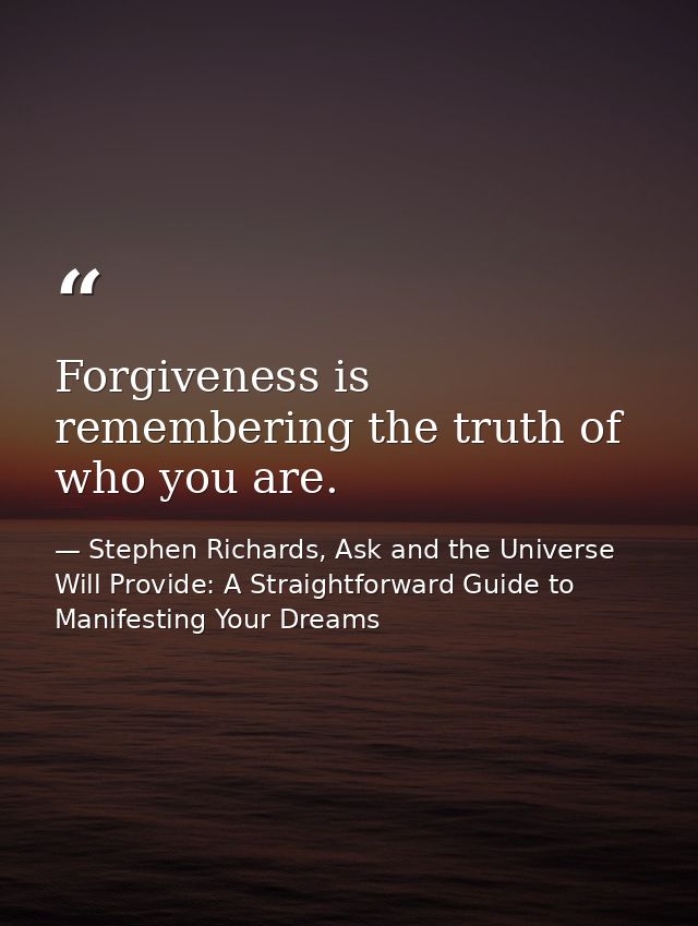 Forgiveness is remembering the truth of who you are. — Stephen Richards, Ask and the Universe Will Provide: A Straightforward Guide to Manifesting Your Dreams