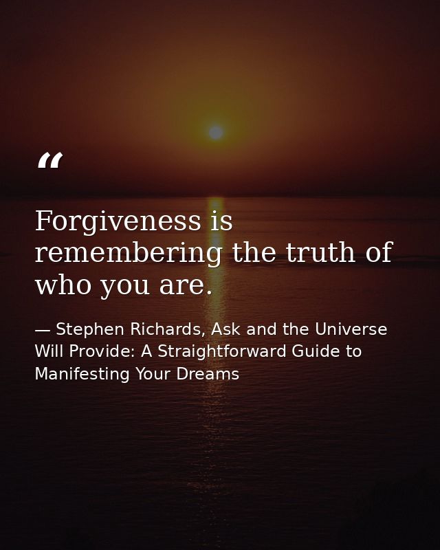 Forgiveness is remembering the truth of who you are. — Stephen Richards, Ask and the Universe Will Provide: A Straightforward Guide to Manifesting Your Dreams