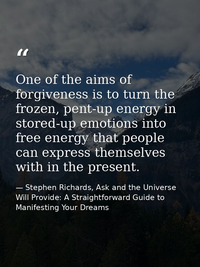 One of the aims of forgiveness is to turn the frozen, pent-up energy in stored-up emotions into free energy that people  — Stephen Richards, Ask and the Universe Will Provide: A Straightforward Guide to Manifesting Your Dreams