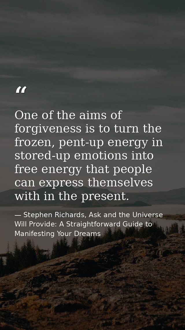 One of the aims of forgiveness is to turn the frozen, pent-up energy in stored-up emotions into free energy that people  — Stephen Richards, Ask and the Universe Will Provide: A Straightforward Guide to Manifesting Your Dreams
