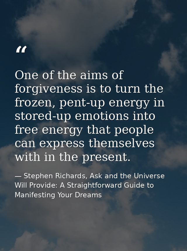 One of the aims of forgiveness is to turn the frozen, pent-up energy in stored-up emotions into free energy that people  — Stephen Richards, Ask and the Universe Will Provide: A Straightforward Guide to Manifesting Your Dreams