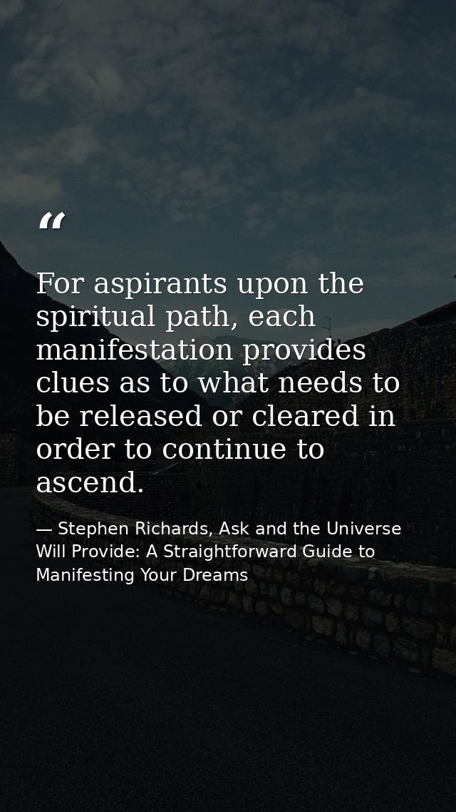 For aspirants upon the spiritual path, each manifestation provides clues as to what needs to be released or cleared in o — Stephen Richards, Ask and the Universe Will Provide: A Straightforward Guide to Manifesting Your Dreams