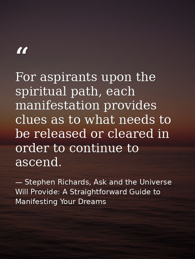 For aspirants upon the spiritual path, each manifestation provides clues as to what needs to be released or cleared in o — Stephen Richards, Ask and the Universe Will Provide: A Straightforward Guide to Manifesting Your Dreams