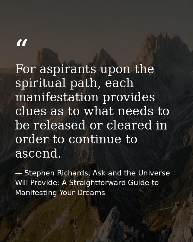 For aspirants upon the spiritual path, each manifestation provides clues as to what needs to be released or cleared in o — Stephen Richards, Ask and the Universe Will Provide: A Straightforward Guide to Manifesting Your Dreams