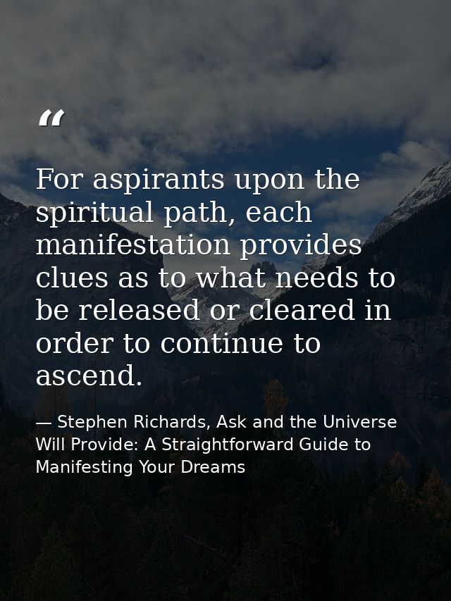 For aspirants upon the spiritual path, each manifestation provides clues as to what needs to be released or cleared in o — Stephen Richards, Ask and the Universe Will Provide: A Straightforward Guide to Manifesting Your Dreams