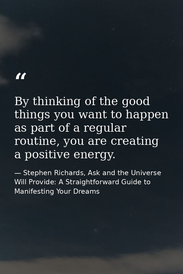 By thinking of the good things you want to happen as part of a regular routine, you are creating a positive energy. — Stephen Richards, Ask and the Universe Will Provide: A Straightforward Guide to Manifesting Your Dreams