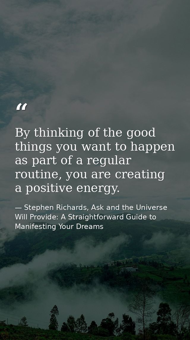 By thinking of the good things you want to happen as part of a regular routine, you are creating a positive energy. — Stephen Richards, Ask and the Universe Will Provide: A Straightforward Guide to Manifesting Your Dreams