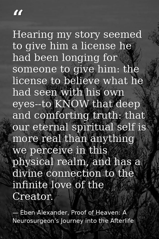 Hearing my story seemed to give him a license he had been longing for someone to give him: the license to believe what h — Eben Alexander, Proof of Heaven: A Neurosurgeon's Journey into the Afterlife