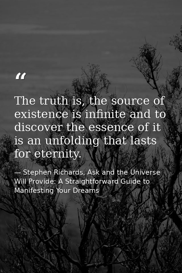 The truth is, the source of existence is infinite and to discover the essence of it is an unfolding that lasts for etern — Stephen Richards, Ask and the Universe Will Provide: A Straightforward Guide to Manifesting Your Dreams