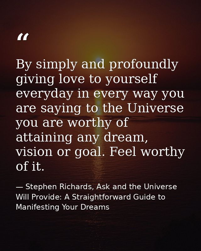 By simply and profoundly giving love to yourself everyday in every way you are saying to the Universe you are worthy of  — Stephen Richards, Ask and the Universe Will Provide: A Straightforward Guide to Manifesting Your Dreams
