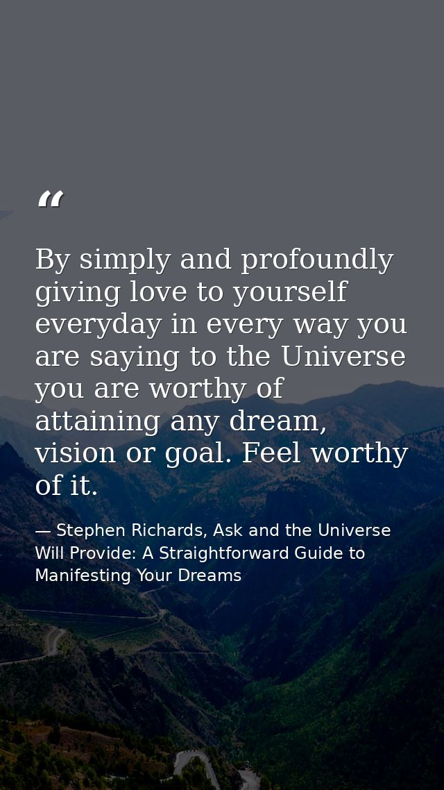 By simply and profoundly giving love to yourself everyday in every way you are saying to the Universe you are worthy of  — Stephen Richards, Ask and the Universe Will Provide: A Straightforward Guide to Manifesting Your Dreams
