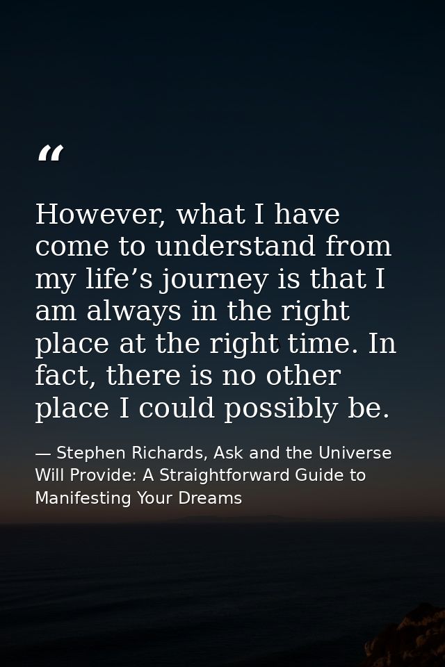 However, what I have come to understand from my life’s journey is that I am always in the right place at the right time. — Stephen Richards, Ask and the Universe Will Provide: A Straightforward Guide to Manifesting Your Dreams
