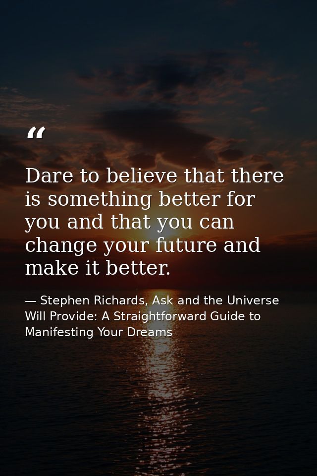 Dare to believe that there is something better for you and that you can change your future and make it better. — Stephen Richards, Ask and the Universe Will Provide: A Straightforward Guide to Manifesting Your Dreams