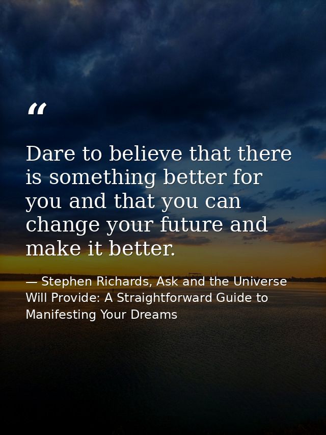 Dare to believe that there is something better for you and that you can change your future and make it better. — Stephen Richards, Ask and the Universe Will Provide: A Straightforward Guide to Manifesting Your Dreams