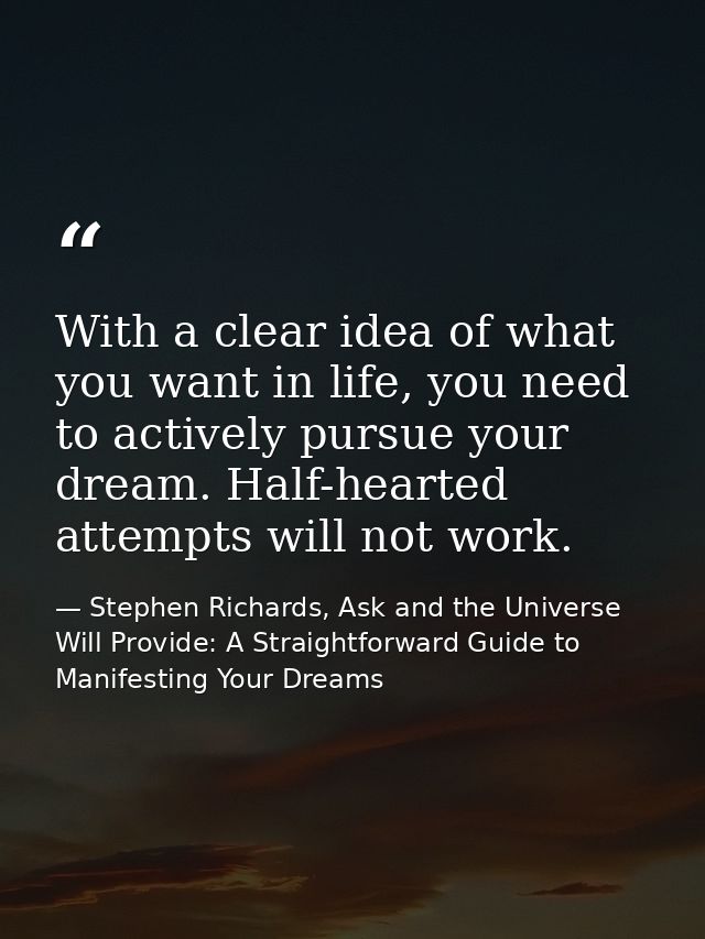 With a clear idea of what you want in life, you need to actively pursue your dream. Half-hearted attempts will not work. — Stephen Richards, Ask and the Universe Will Provide: A Straightforward Guide to Manifesting Your Dreams