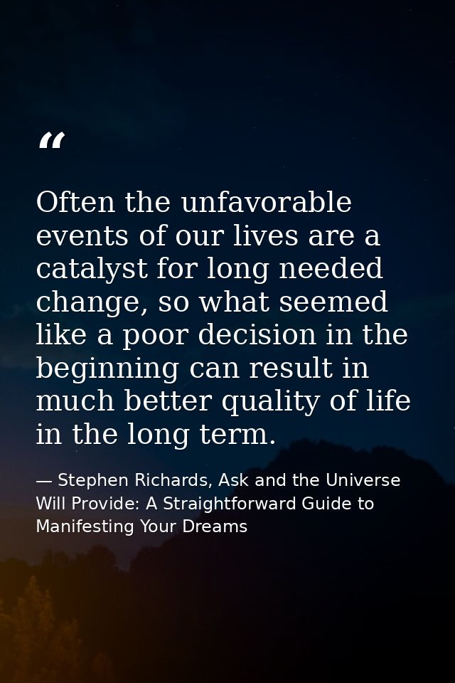 Often the unfavorable events of our lives are a catalyst for long needed change, so what seemed like a poor decision in  — Stephen Richards, Ask and the Universe Will Provide: A Straightforward Guide to Manifesting Your Dreams