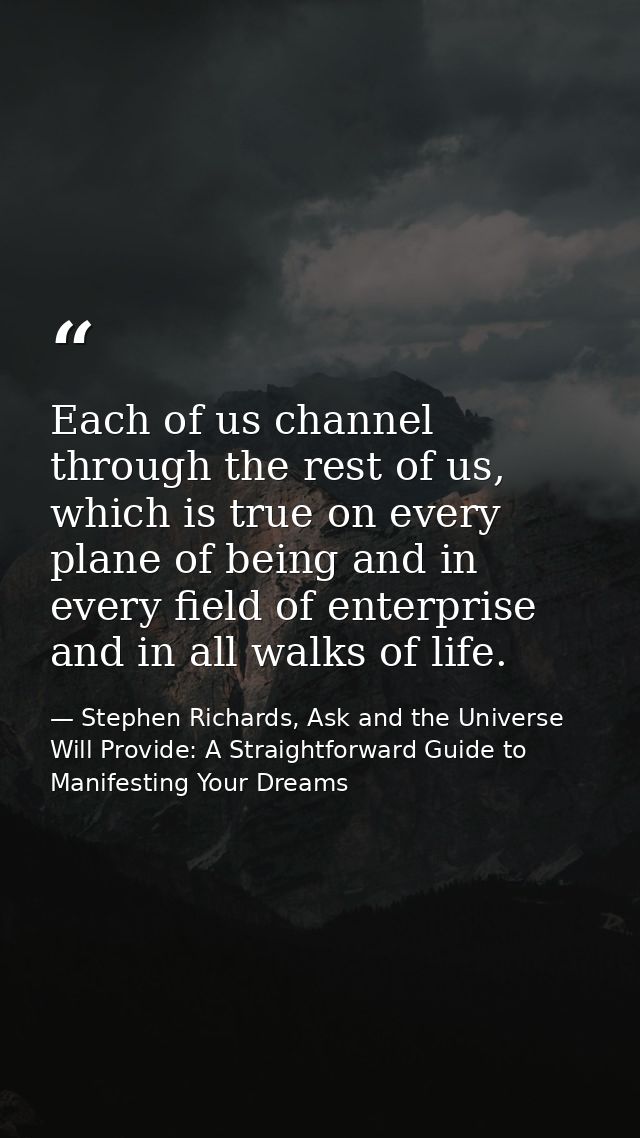 Each of us channel through the rest of us, which is true on every plane of being and in every field of enterprise and in — Stephen Richards, Ask and the Universe Will Provide: A Straightforward Guide to Manifesting Your Dreams