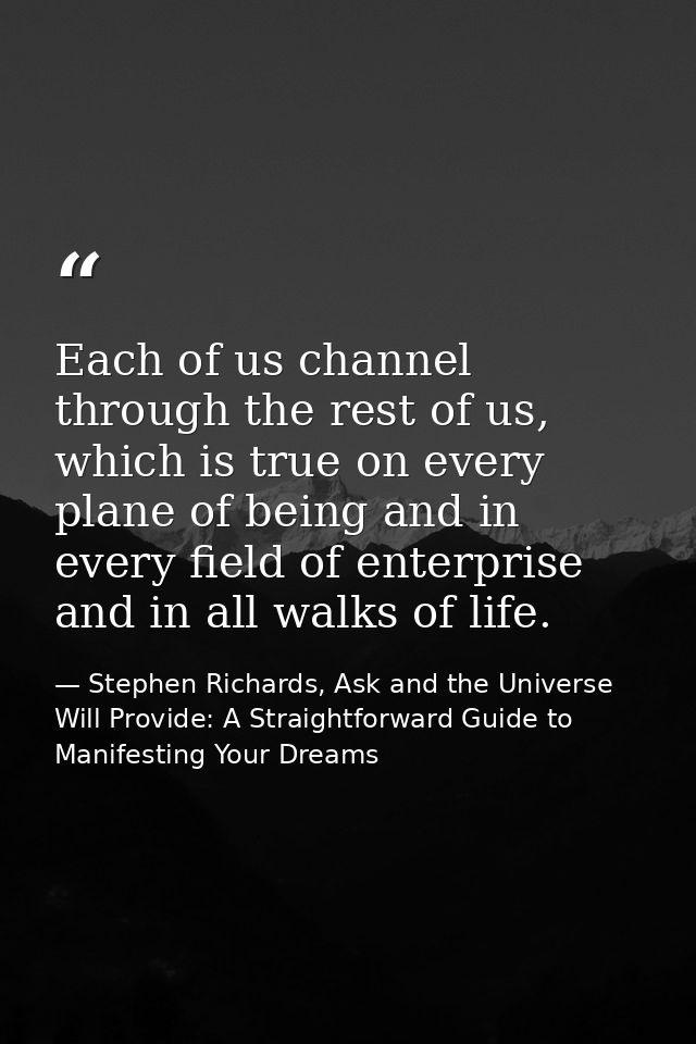 Each of us channel through the rest of us, which is true on every plane of being and in every field of enterprise and in — Stephen Richards, Ask and the Universe Will Provide: A Straightforward Guide to Manifesting Your Dreams