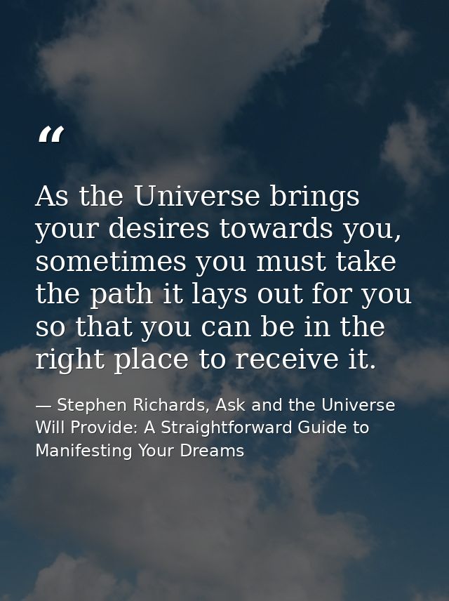 As the Universe brings your desires towards you, sometimes you must take the path it lays out for you so that you can be — Stephen Richards, Ask and the Universe Will Provide: A Straightforward Guide to Manifesting Your Dreams