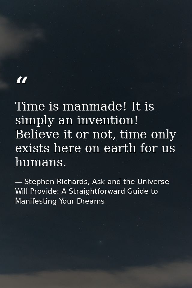 Time is manmade! It is simply an invention! Believe it or not, time only exists here on earth for us humans. — Stephen Richards, Ask and the Universe Will Provide: A Straightforward Guide to Manifesting Your Dreams