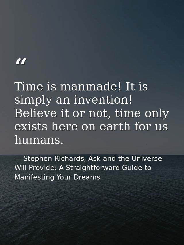 Time is manmade! It is simply an invention! Believe it or not, time only exists here on earth for us humans. — Stephen Richards, Ask and the Universe Will Provide: A Straightforward Guide to Manifesting Your Dreams