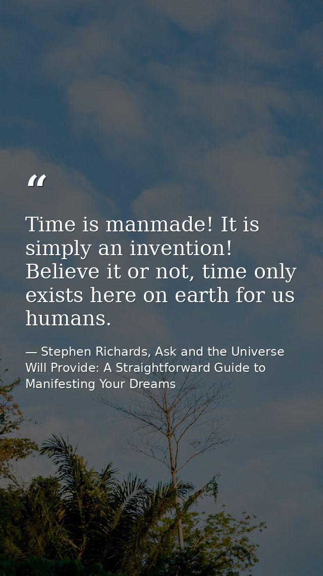 Time is manmade! It is simply an invention! Believe it or not, time only exists here on earth for us humans. — Stephen Richards, Ask and the Universe Will Provide: A Straightforward Guide to Manifesting Your Dreams