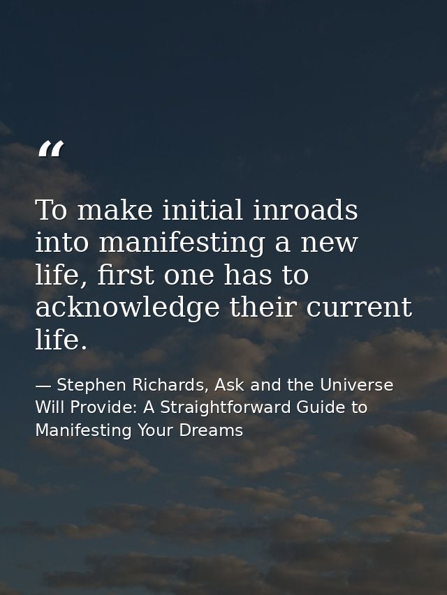 To make initial inroads into manifesting a new life, first one has to acknowledge their current life. — Stephen Richards, Ask and the Universe Will Provide: A Straightforward Guide to Manifesting Your Dreams