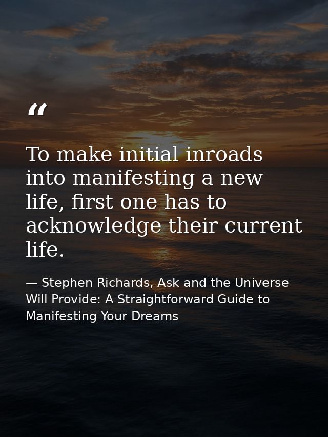 To make initial inroads into manifesting a new life, first one has to acknowledge their current life. — Stephen Richards, Ask and the Universe Will Provide: A Straightforward Guide to Manifesting Your Dreams