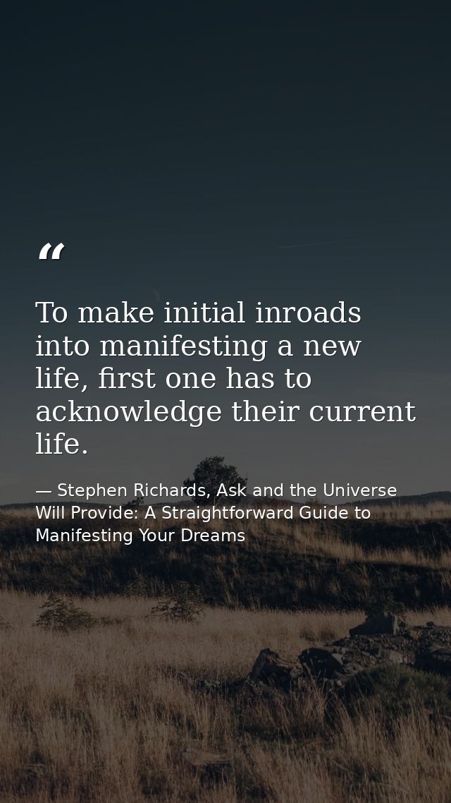 To make initial inroads into manifesting a new life, first one has to acknowledge their current life. — Stephen Richards, Ask and the Universe Will Provide: A Straightforward Guide to Manifesting Your Dreams