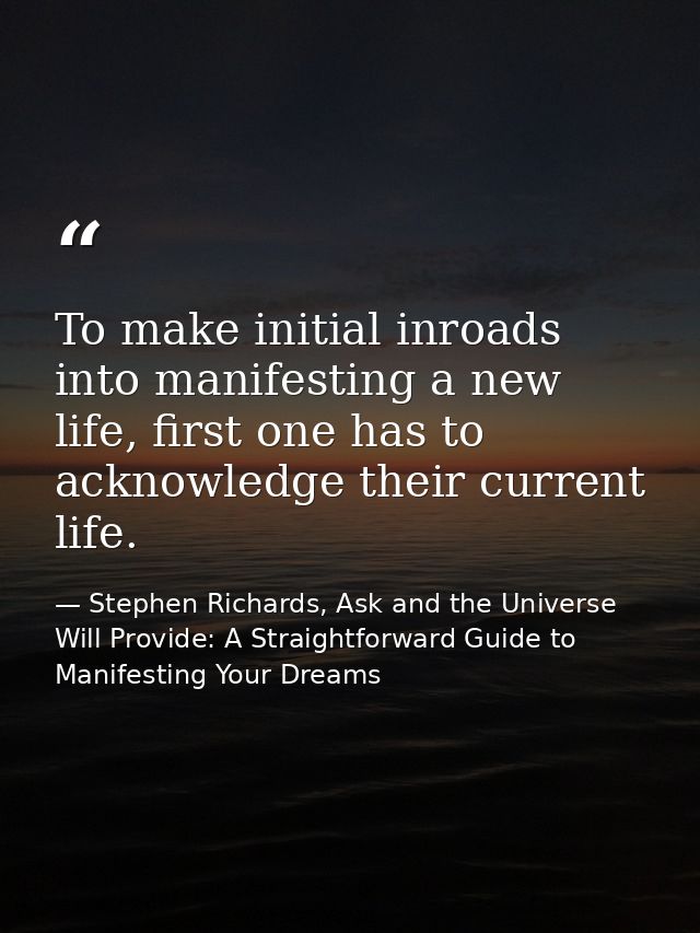 To make initial inroads into manifesting a new life, first one has to acknowledge their current life. — Stephen Richards, Ask and the Universe Will Provide: A Straightforward Guide to Manifesting Your Dreams