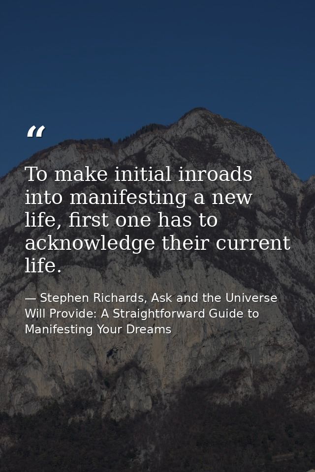 To make initial inroads into manifesting a new life, first one has to acknowledge their current life. — Stephen Richards, Ask and the Universe Will Provide: A Straightforward Guide to Manifesting Your Dreams