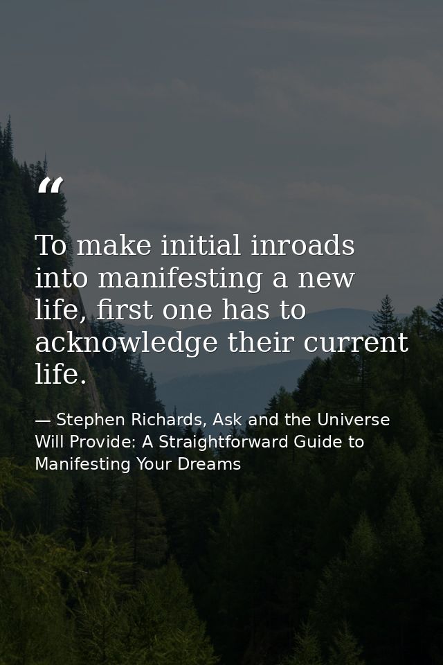 To make initial inroads into manifesting a new life, first one has to acknowledge their current life. — Stephen Richards, Ask and the Universe Will Provide: A Straightforward Guide to Manifesting Your Dreams