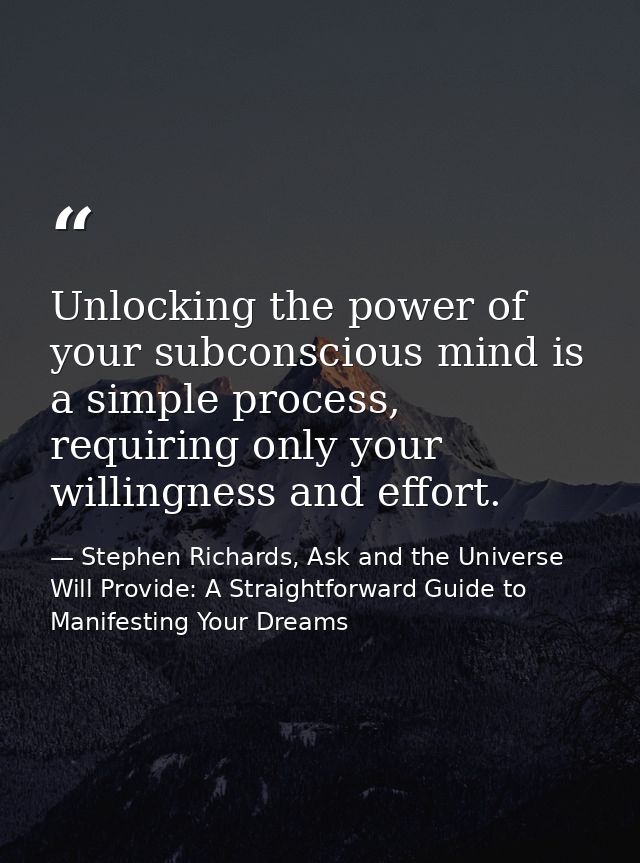 Unlocking the power of your subconscious mind is a simple process, requiring only your willingness and effort. — Stephen Richards, Ask and the Universe Will Provide: A Straightforward Guide to Manifesting Your Dreams