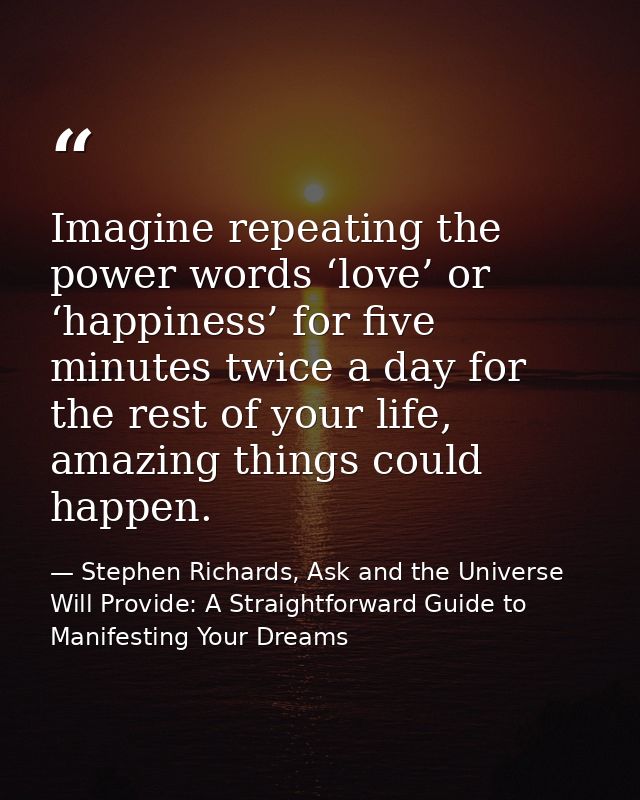 Imagine repeating the power words ‘love’ or ‘happiness’ for five minutes twice a day for the rest of your life, amazing  — Stephen Richards, Ask and the Universe Will Provide: A Straightforward Guide to Manifesting Your Dreams
